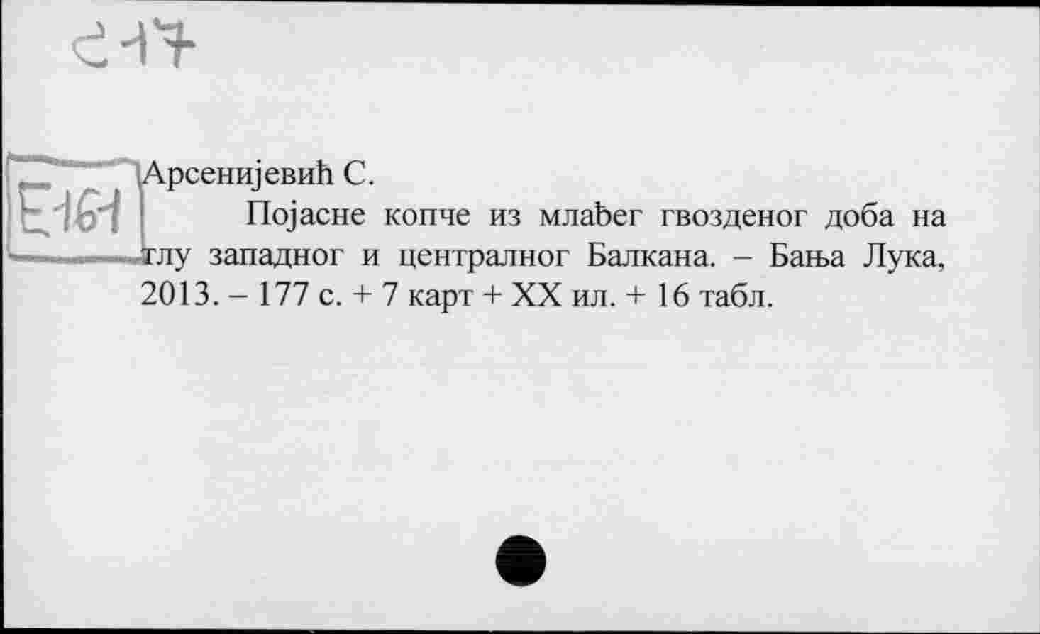 ﻿іАрсенщевиЬ С.
nojacHe копче из млаЬег гвозденог доба на тлу западног и централног Балкана. - Бан>а Лука, 2013. - 177 с. + 7 карт + XX ил. + 16 табл.